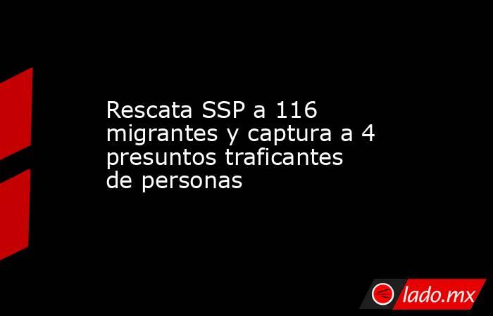 Rescata SSP a 116 migrantes y captura a 4 presuntos traficantes de personas. Noticias en tiempo real