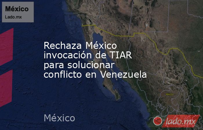 Rechaza México invocación de TIAR para solucionar conflicto en Venezuela. Noticias en tiempo real