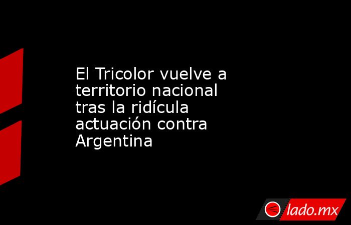 El Tricolor vuelve a territorio nacional tras la ridícula actuación contra Argentina . Noticias en tiempo real