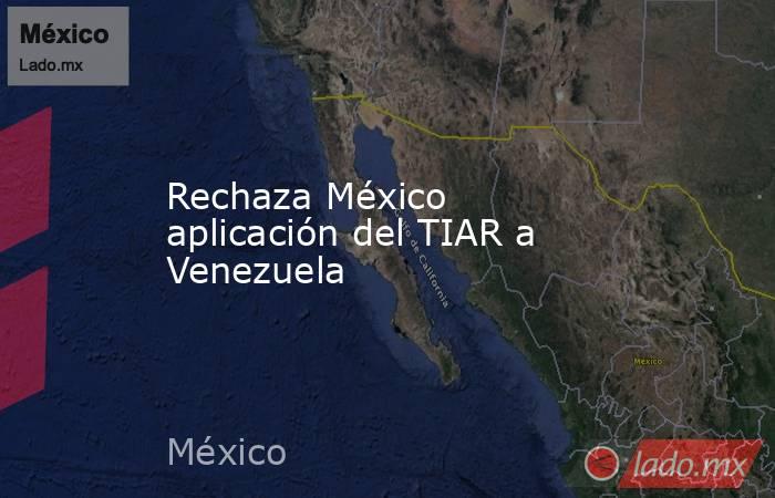 Rechaza México aplicación del TIAR a Venezuela. Noticias en tiempo real