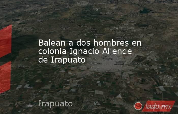 Balean a dos hombres en colonia Ignacio Allende de Irapuato. Noticias en tiempo real