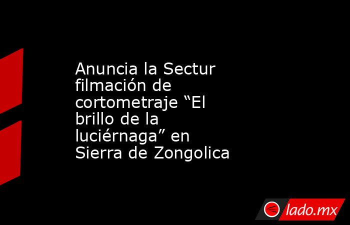 Anuncia la Sectur filmación de cortometraje “El brillo de la luciérnaga” en Sierra de Zongolica. Noticias en tiempo real