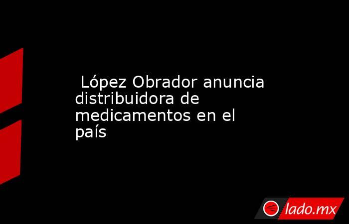  López Obrador anuncia distribuidora de medicamentos en el país. Noticias en tiempo real