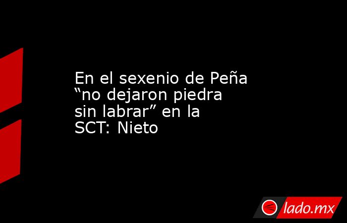 En el sexenio de Peña “no dejaron piedra sin labrar” en la SCT: Nieto. Noticias en tiempo real