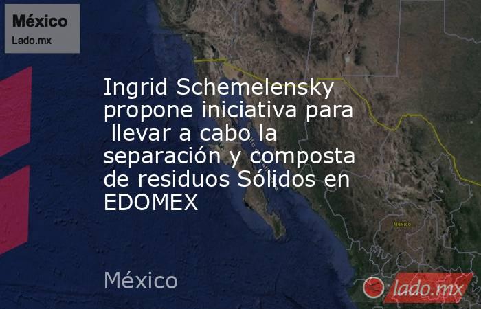 Ingrid Schemelensky propone iniciativa para  llevar a cabo la separación y composta de residuos Sólidos en EDOMEX. Noticias en tiempo real