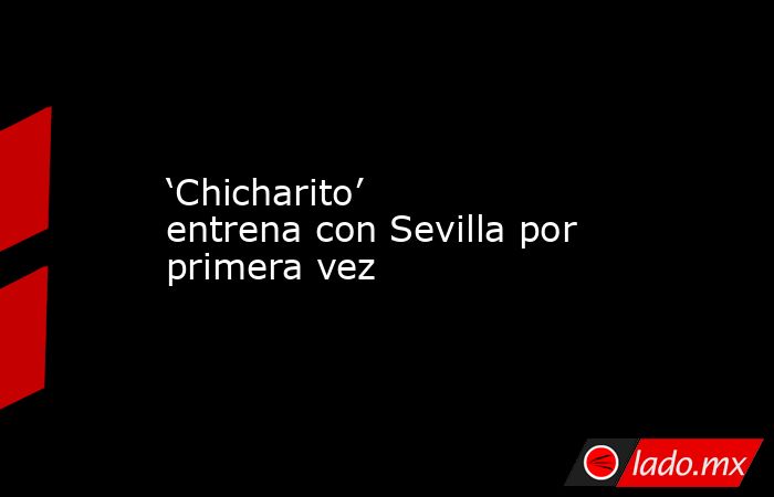 ‘Chicharito’ entrena con Sevilla por primera vez. Noticias en tiempo real