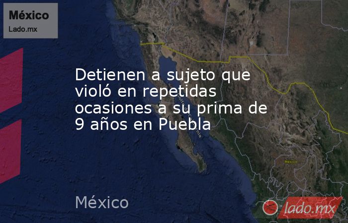 Detienen a sujeto que violó en repetidas ocasiones a su prima de 9 años en Puebla. Noticias en tiempo real