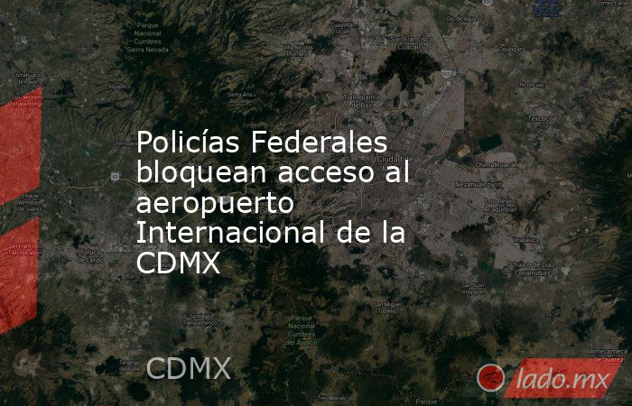 Policías Federales bloquean acceso al aeropuerto Internacional de la CDMX. Noticias en tiempo real
