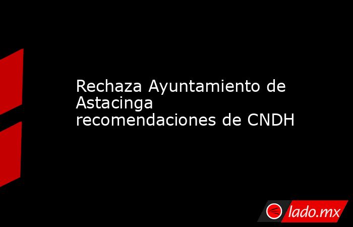 Rechaza Ayuntamiento de Astacinga recomendaciones de CNDH. Noticias en tiempo real