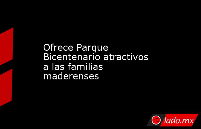 Ofrece Parque Bicentenario atractivos a las familias maderenses. Noticias en tiempo real