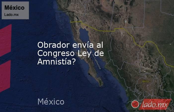 Obrador envía al Congreso Ley de Amnistía?. Noticias en tiempo real
