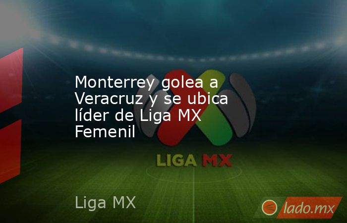 Monterrey golea a Veracruz y se ubica líder de Liga MX Femenil. Noticias en tiempo real