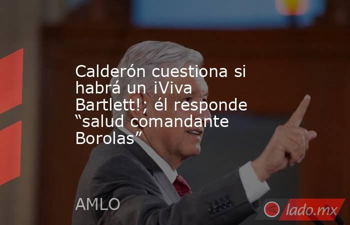 Calderón cuestiona si habrá un ¡Viva Bartlett!; él responde “salud comandante Borolas”. Noticias en tiempo real