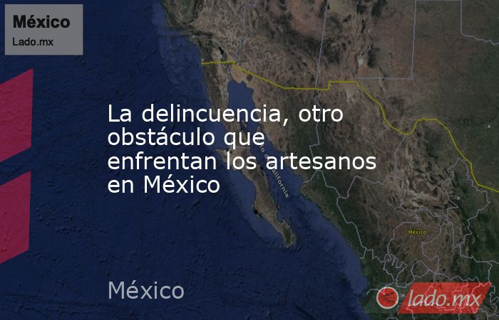 La delincuencia, otro obstáculo que enfrentan los artesanos en México. Noticias en tiempo real