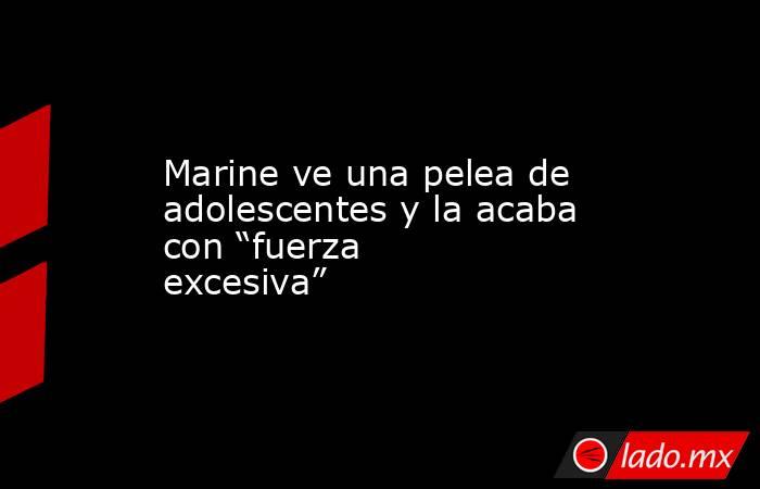 Marine ve una pelea de adolescentes y la acaba con “fuerza excesiva”. Noticias en tiempo real