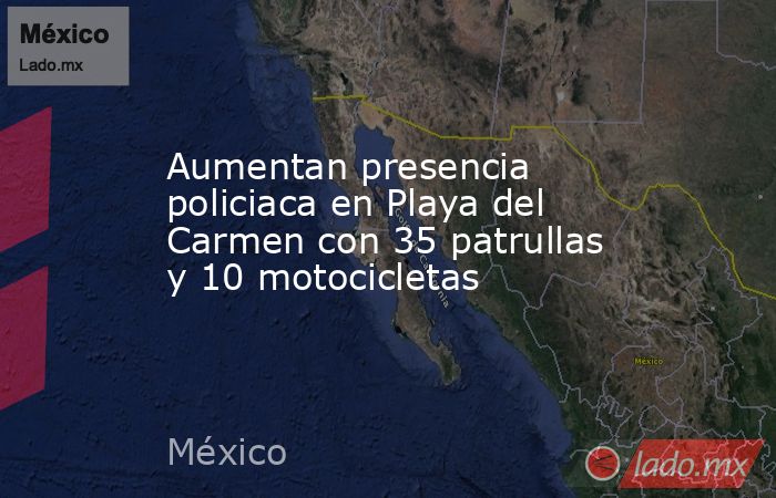 Aumentan presencia policiaca en Playa del Carmen con 35 patrullas y 10 motocicletas. Noticias en tiempo real