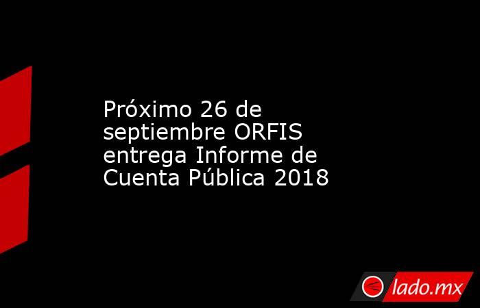 Próximo 26 de septiembre ORFIS entrega Informe de Cuenta Pública 2018. Noticias en tiempo real