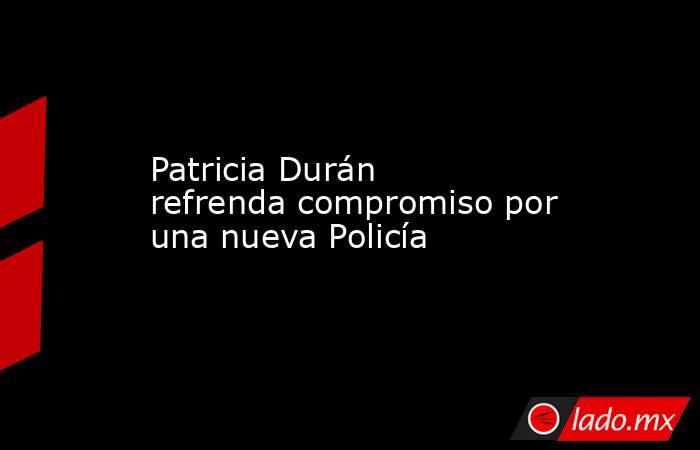 Patricia Durán refrenda compromiso por una nueva Policía. Noticias en tiempo real