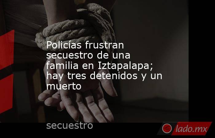 Policías frustran secuestro de una familia en Iztapalapa; hay tres detenidos y un muerto. Noticias en tiempo real