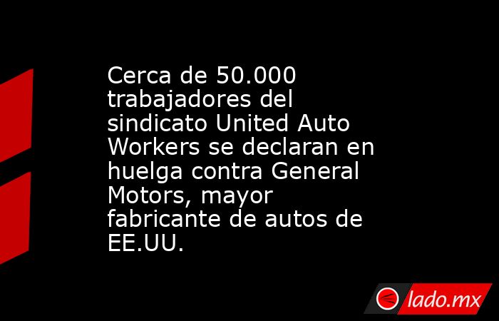 Cerca de 50.000 trabajadores del sindicato United Auto Workers se declaran en huelga contra General Motors, mayor fabricante de autos de EE.UU.. Noticias en tiempo real