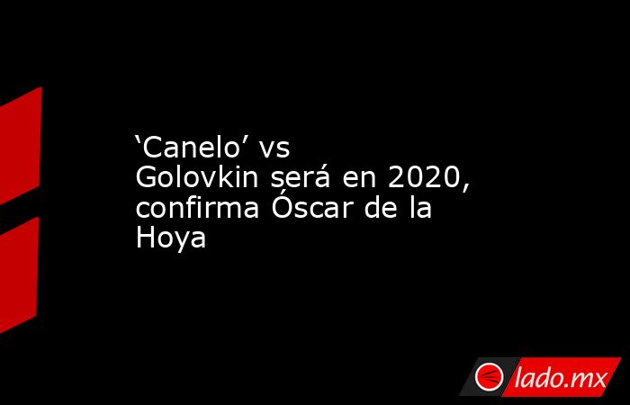 ‘Canelo’ vs Golovkin será en 2020, confirma Óscar de la Hoya. Noticias en tiempo real