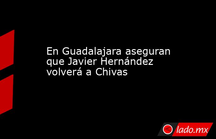 En Guadalajara aseguran que Javier Hernández volverá a Chivas. Noticias en tiempo real
