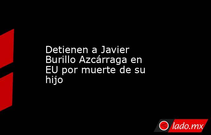 Detienen a Javier Burillo Azcárraga en EU por muerte de su hijo. Noticias en tiempo real