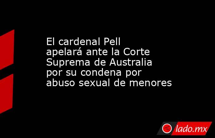 El cardenal Pell apelará ante la Corte Suprema de Australia por su condena por abuso sexual de menores. Noticias en tiempo real