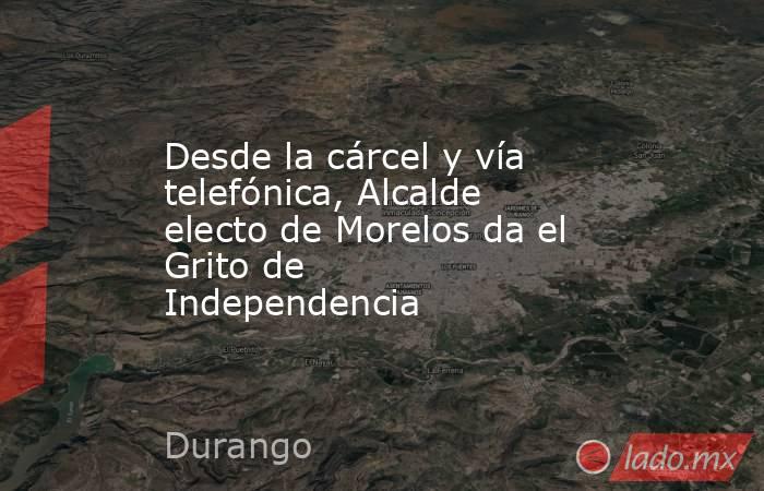 Desde la cárcel y vía telefónica, Alcalde electo de Morelos da el Grito de Independencia . Noticias en tiempo real