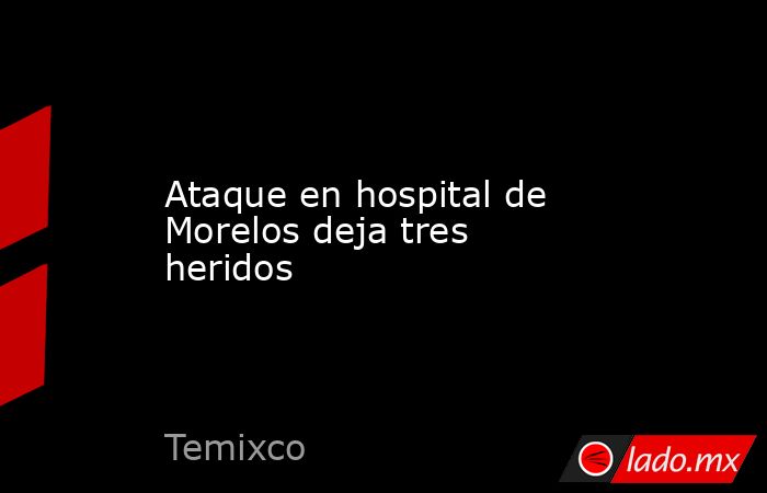 Ataque en hospital de Morelos deja tres heridos. Noticias en tiempo real