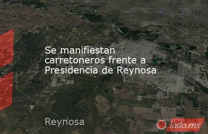 Se manifiestan carretoneros frente a Presidencia de Reynosa. Noticias en tiempo real