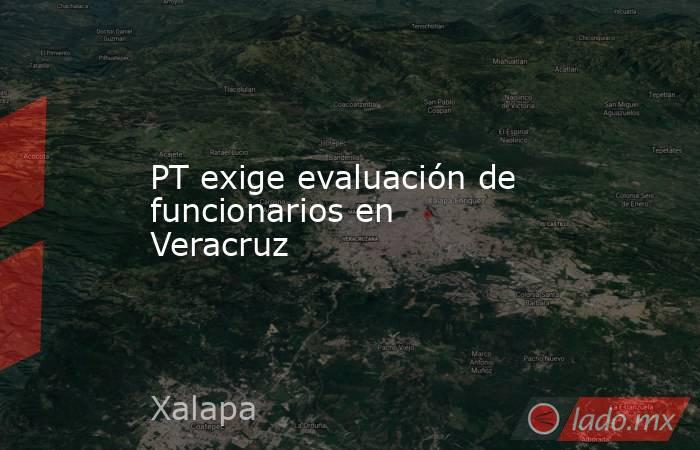 PT exige evaluación de funcionarios en Veracruz. Noticias en tiempo real
