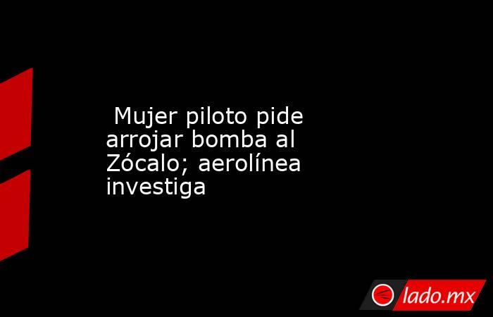  Mujer piloto pide arrojar bomba al Zócalo; aerolínea investiga. Noticias en tiempo real