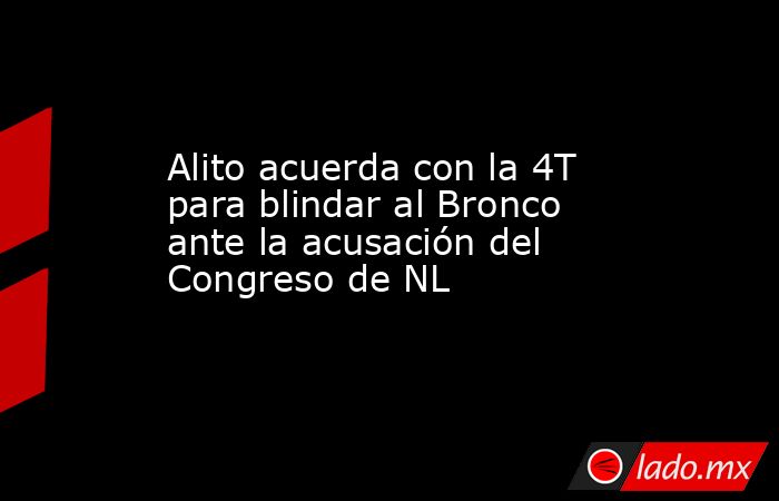 Alito acuerda con la 4T para blindar al Bronco ante la acusación del Congreso de NL. Noticias en tiempo real