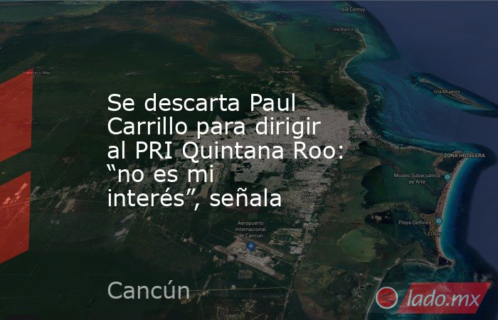 Se descarta Paul Carrillo para dirigir al PRI Quintana Roo: “no es mi interés”, señala. Noticias en tiempo real