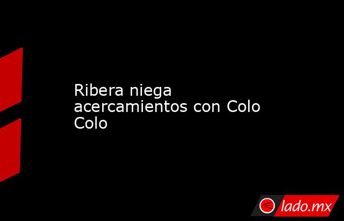 Ribera niega acercamientos con Colo Colo. Noticias en tiempo real