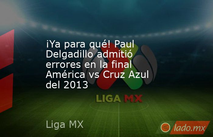 ¡Ya para qué! Paul Delgadillo admitió errores en la final América vs Cruz Azul del 2013. Noticias en tiempo real