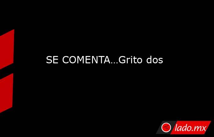 SE COMENTA…Grito dos. Noticias en tiempo real