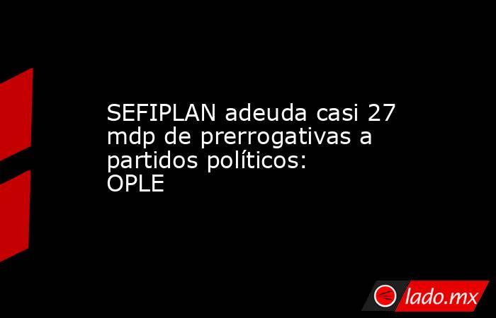 SEFIPLAN adeuda casi 27 mdp de prerrogativas a partidos políticos: OPLE. Noticias en tiempo real