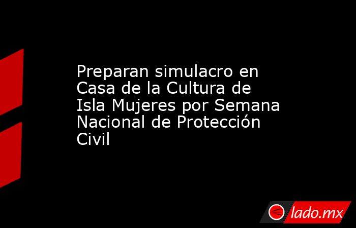 Preparan simulacro en Casa de la Cultura de Isla Mujeres por Semana Nacional de Protección Civil. Noticias en tiempo real