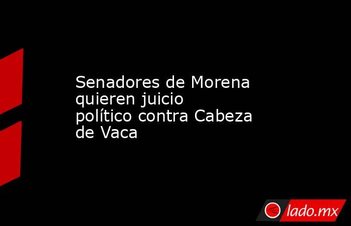 Senadores de Morena quieren juicio político contra Cabeza de Vaca. Noticias en tiempo real