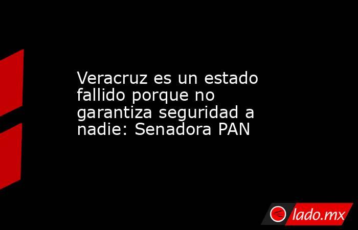 Veracruz es un estado fallido porque no garantiza seguridad a nadie: Senadora PAN. Noticias en tiempo real