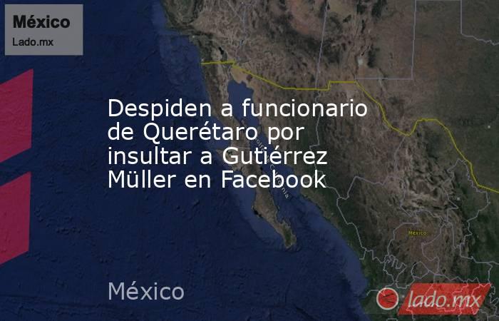 Despiden a funcionario de Querétaro por insultar a Gutiérrez Müller en Facebook. Noticias en tiempo real