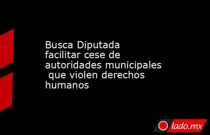 Busca Diputada facilitar cese de autoridades municipales  que violen derechos humanos. Noticias en tiempo real