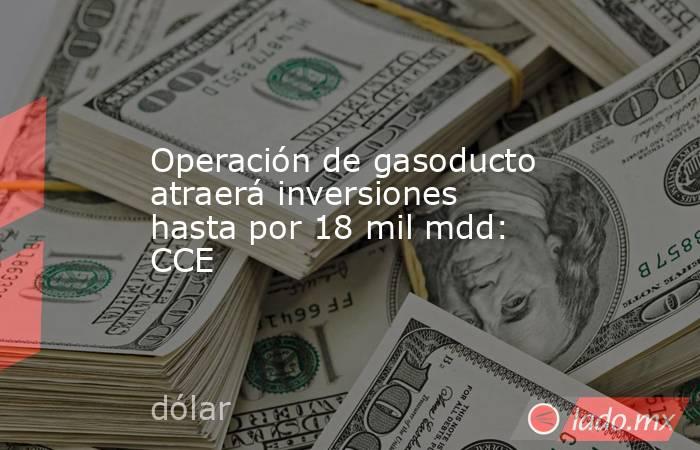 Operación de gasoducto atraerá inversiones hasta por 18 mil mdd: CCE. Noticias en tiempo real