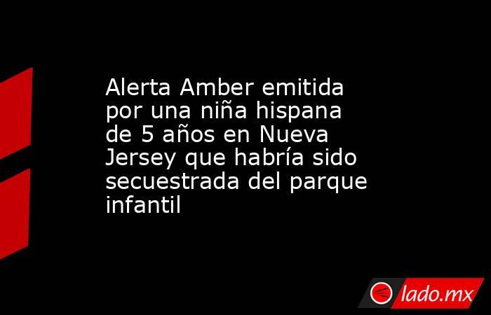 Alerta Amber emitida por una niña hispana de 5 años en Nueva Jersey que habría sido secuestrada del parque infantil. Noticias en tiempo real