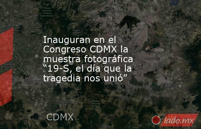Inauguran en el Congreso CDMX la muestra fotográfica “19-S, el día que la tragedia nos unió”. Noticias en tiempo real
