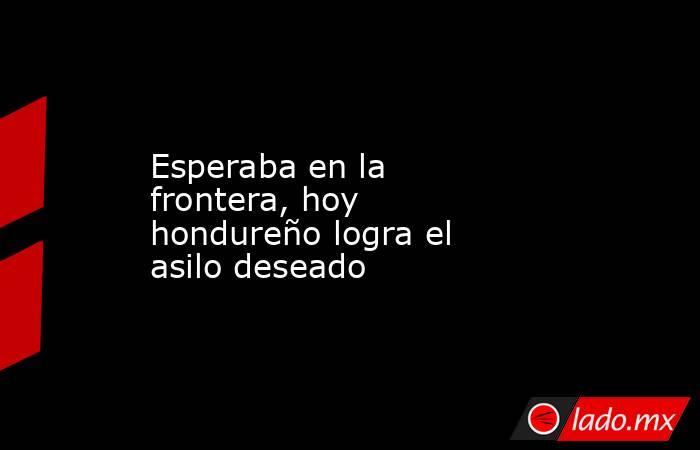 Esperaba en la frontera, hoy hondureño logra el asilo deseado. Noticias en tiempo real