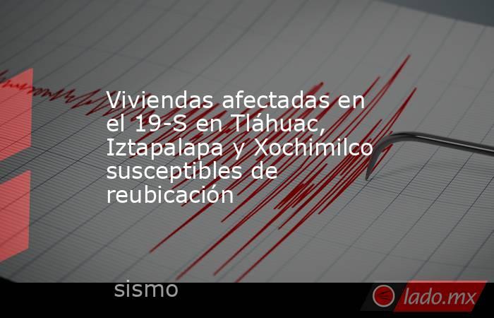 Viviendas afectadas en el 19-S en Tláhuac, Iztapalapa y Xochimilco susceptibles de reubicación. Noticias en tiempo real