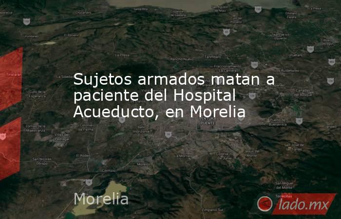 Sujetos armados matan a paciente del Hospital Acueducto, en Morelia. Noticias en tiempo real